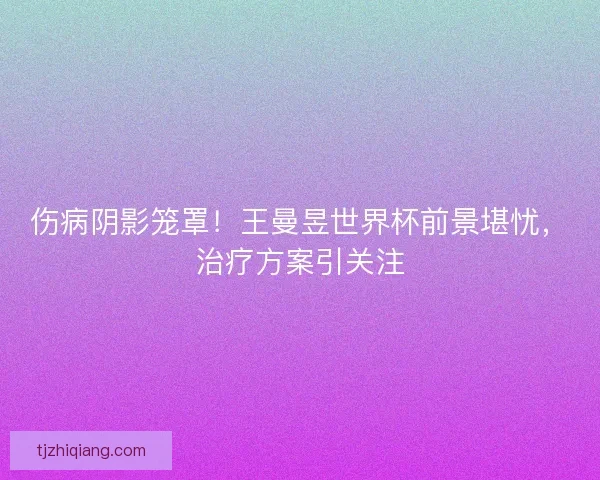 伤病阴影笼罩！王曼昱世界杯前景堪忧，治疗方案引关注